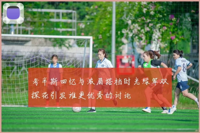 考辛斯回忆与浓眉搭档时光绿军双探花引发谁更优秀的讨论