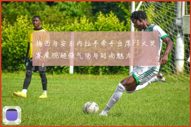 梅西与安东内拉手牵手出席F1大奖赛展现超强气场与时尚魅力