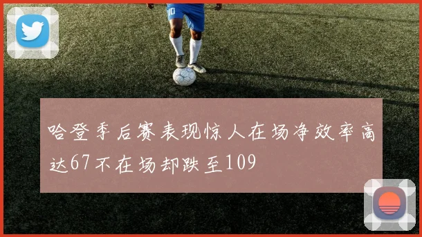 哈登季后赛表现惊人在场净效率高达67不在场却跌至109
