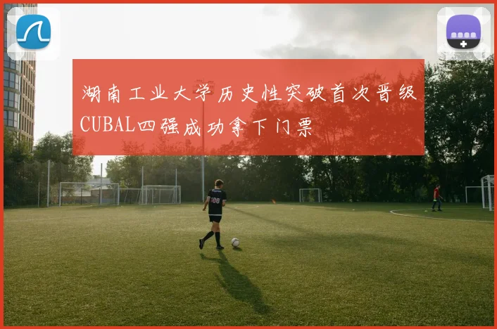 湖南工业大学历史性突破首次晋级CUBAL四强成功拿下门票