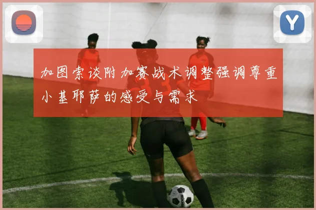 加图索谈附加赛战术调整强调尊重小基耶萨的感受与需求