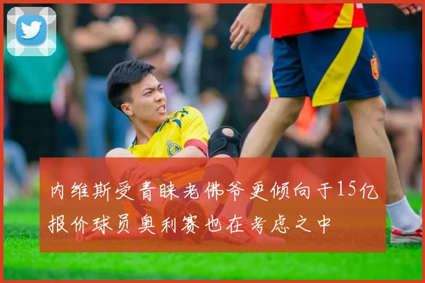 内维斯受青睐老佛爷更倾向于15亿报价球员奥利赛也在考虑之中