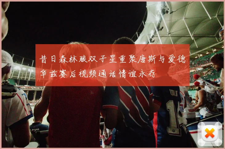 昔日森林狼双子星重聚唐斯与爱德华兹赛后视频通话情谊永存