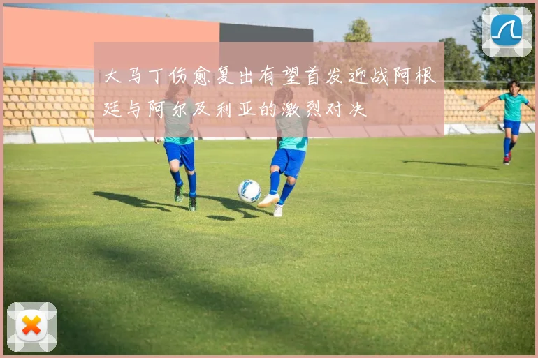 大马丁伤愈复出有望首发迎战阿根廷与阿尔及利亚的激烈对决