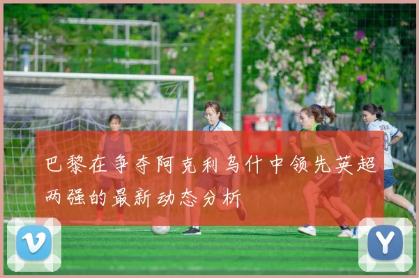 巴黎在争夺阿克利乌什中领先英超两强的最新动态分析