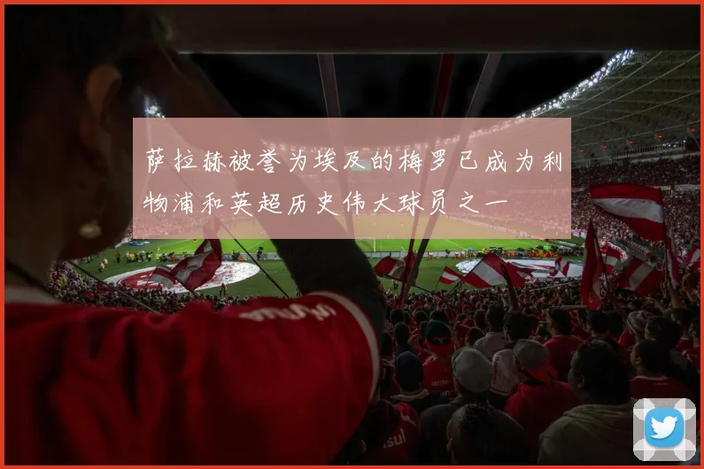 萨拉赫被誉为埃及的梅罗已成为利物浦和英超历史伟大球员之一