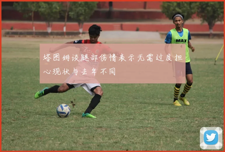塔图姆谈腿部伤情表示无需过度担心现状与去年不同