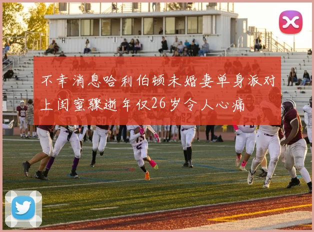 不幸消息哈利伯顿未婚妻单身派对上闺蜜骤逝年仅26岁令人心痛