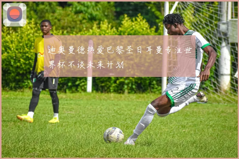 迪奥曼德热爱巴黎圣日耳曼专注世界杯不谈未来计划