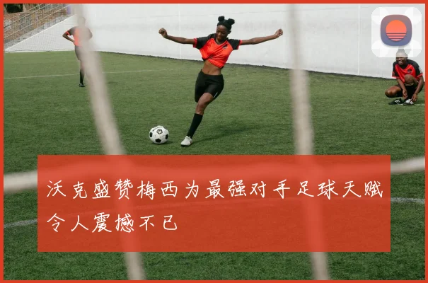 沃克盛赞梅西为最强对手足球天赋令人震撼不已