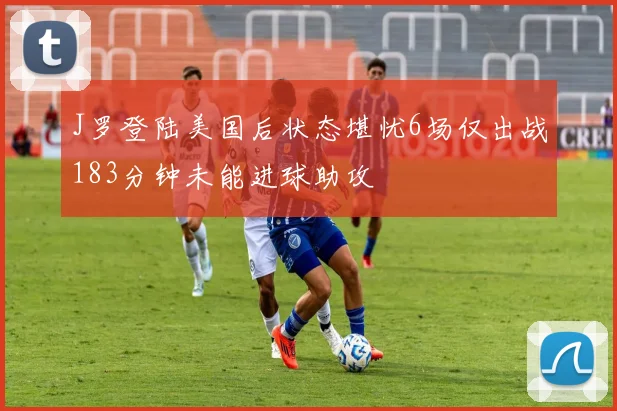J罗登陆美国后状态堪忧6场仅出战183分钟未能进球助攻