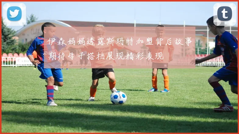 伊森妈妈透露斯玛特加盟背后故事期待母子搭档展现精彩表现
