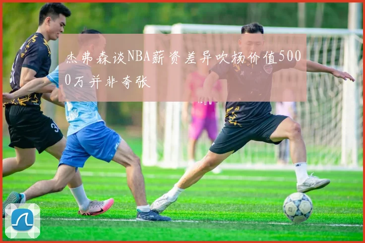 杰弗森谈NBA薪资差异吹杨价值5000万并非夸张