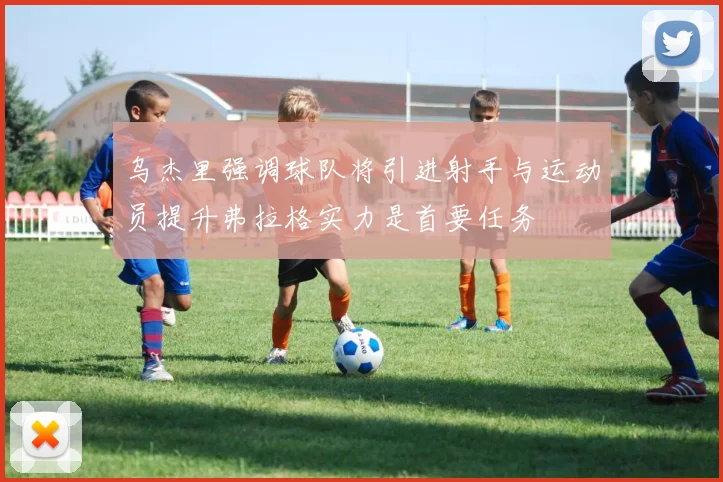 乌杰里强调球队将引进射手与运动员提升弗拉格实力是首要任务
