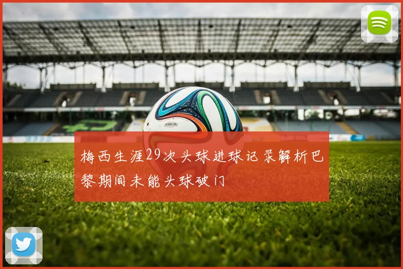 梅西生涯29次头球进球记录解析巴黎期间未能头球破门