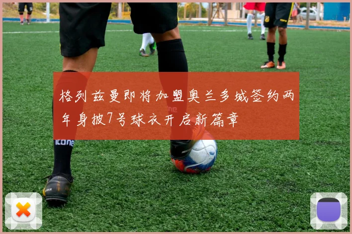 格列兹曼即将加盟奥兰多城签约两年身披7号球衣开启新篇章
