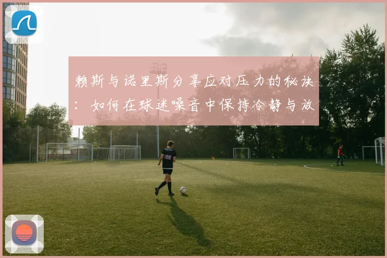 赖斯与诺里斯分享应对压力的秘诀：如何在球迷噪音中保持冷静与放松