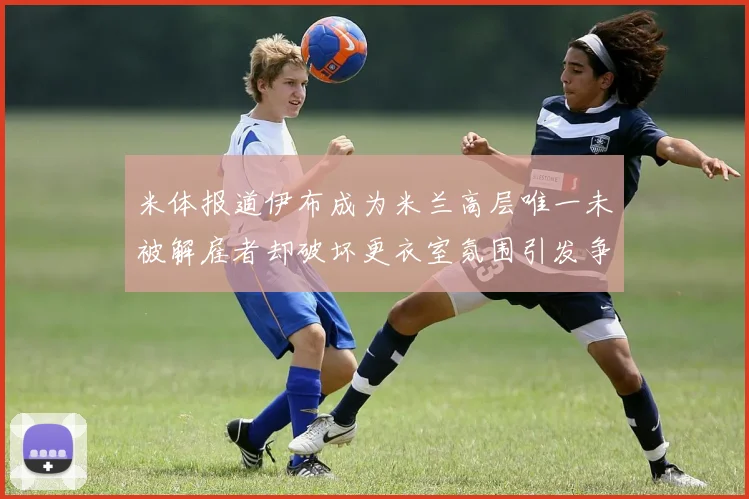 米体报道伊布成为米兰高层唯一未被解雇者却破坏更衣室氛围引发争议