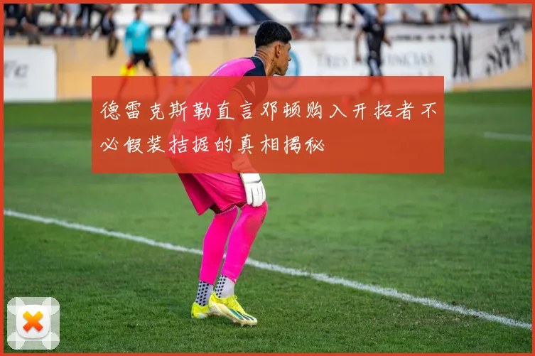 德雷克斯勒直言邓顿购入开拓者不必假装拮据的真相揭秘