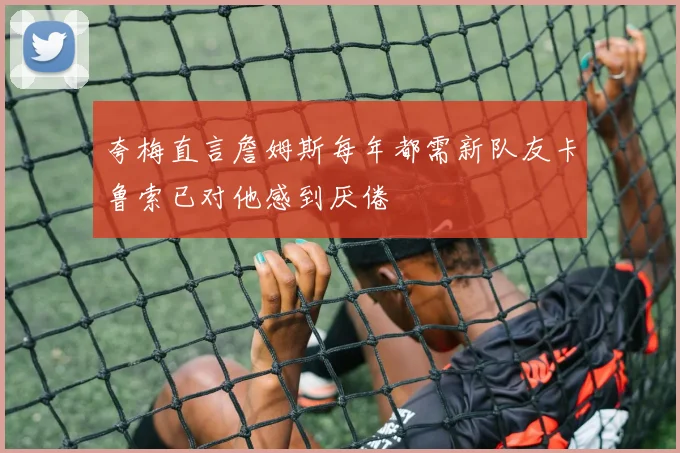 夸梅直言詹姆斯每年都需新队友卡鲁索已对他感到厌倦