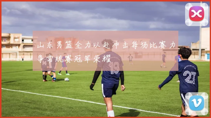 山东男篮全力以赴冲击每场比赛力争常规赛冠军荣耀
