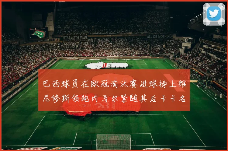 巴西球员在欧冠淘汰赛进球榜上维尼修斯领跑内马尔紧随其后卡卡名列第三