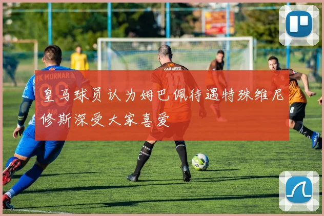 皇马球员认为姆巴佩待遇特殊维尼修斯深受大家喜爱