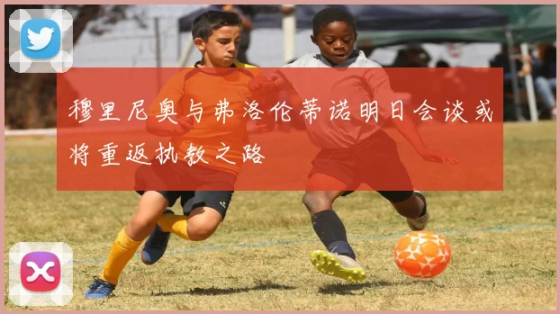 穆里尼奥与弗洛伦蒂诺明日会谈或将重返执教之路