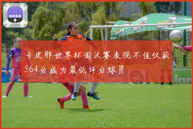 卡皮耶世界杯淘汰赛表现不佳仅获564分成为最低评分球员