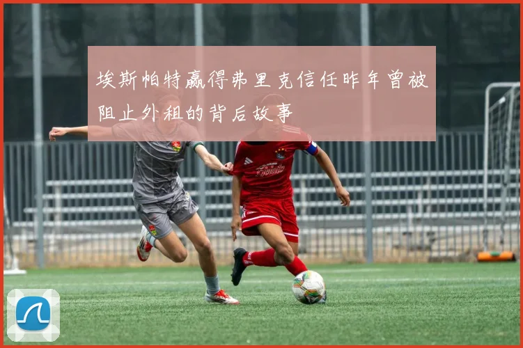埃斯帕特赢得弗里克信任昨年曾被阻止外租的背后故事